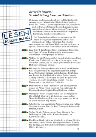 Bevor Sie loslegen:
So wird Zeitung lesen zum Abenteuer.
Zeitungen sind spannend und wertvoll für Kinder aller
Altersgruppen. Schon kleine Kinder haben Spaß an
Fotos und Comics. Leseanfänger freuen sich, dass sie die
   groß gedruckten Überschriften und Anzeigen eigen-
   ständig lesen können. Gemeinsames Zeitungslesen
    mit Ihrem Kind fördert in hohem Maß die positive
    Einstellung zum Lernen und Lesen.
     Die Tipps in diesem Ratgeber unterstützen Sie
     dabei, die Tageszeitung Ihrem Kind auf eine
   spannende Art näher zu bringen. Sie erhalten
Anregungen, um mit Ihrem Kind zu reden, zu lesen, zu
spielen, zu diskutieren oder einfach nur nachzudenken.
Jede Rubrik der Zeitung bietet spannenden Gesprächs-
stoff: Sport, Comics, Kleinanzeigen, Kommentare,
Nachrichten – überspringen Sie nichts!
Wählen Sie die Zeitungsartikel nach den Interessen Ihres
Kindes aus. Vielleicht lernen Sie aber auch ganz neue
Vorlieben kennen, die Sie durch gemeinsames Lesen und
Diskutieren fördern können.
Die tägliche Zeitungslektüre wird schnell zur Gewohn-
heit. Integrieren Sie die Tageszeitung in den Alltag!
Lesen Sie kleinen Kindern täglich laut aus der Zeitung
vor. Lassen Sie Ihr Kind selbst einen Artikel aus der
Zeitung vorlesen. Diskutieren Sie über die gelesenen
Themen. So gehört die Zeitung schnell – wie die
Marmelade – zum täglichen Frühstück.
Diskutieren Sie über Themen aus der Zeitung immer
wieder im Alltag (beim Essen, im Auto etc.), um die
Kommunikationsfähigkeit Ihres Kindes zu stärken.
Weniger ist mehr: Integrieren Sie Ihre Zeitungsaktivi-
täten täglich über kurze Zeitspannen in den Alltag.
Wenn Ihr Kind wenig Interesse zeigt, versuchen Sie es
an einem anderen Tag wieder.
Schaffen Sie eine gemütliche Zeitungskultur, und richten
Sie einen schönen Platz für Ihre Zeitungsaktivitäten mit
Ihrem Kind ein.
Stellen Sie die Zeitungswerke Ihres Kindes in Ihrer
Wohnung aus (z.B. an der Kinderzimmertür, am
Kühlschrank etc.).
Um kleine Kinder nicht zu überfordern, können Sie sich
erst einmal einen Teil der Zeitung vornehmen. Wählen
Sie Beiträge, die den kindlichen Interessen entsprechen
(Tiere, Wetter . . . ).
                                                      5
 