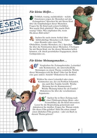 Für kleine Helfer. . .
      Fröhlich, traurig, nachdenklich – welche
      Emotionen zeigen die Menschen auf den
   Zeitungsfotos? Sprechen Sie mit Ihrem Kind
über die Empfindungen dieser Menschen.
Fragen Sie Ihr Kind nach seinen Gefühlen:
Was macht Dich glücklich? Was macht Dich
traurig? Oder: Was empfindest Du, wenn
Du dieses Bild siehst?

       Suchen Sie nach einem Artikel über
       hilfsbedürftige Menschen (z.B. Opfer
      eines Brandes oder einer Flut,
Obdachlose, kranke Menschen, etc.). Sprechen
Sie über die Notsituation dieser Menschen. Überlegen
Sie mit Ihrem Kind, wie Sie diesen Menschen helfen
könnten, z.B. durch persönliches Engagement, durch
Geldspenden etc.


Für kleine Meinungsmacher. . .
           Vergleichen Sie Zeitungsberichte, Leitartikel
           oder Kommentare, die unterschiedliche
       Meinungen zu einem Thema vermitteln. Welche
dieser Meinungen teilt Ihr Kind? Oder hat Ihr Kind
eine ganz andere Ansicht? Diskutieren Sie darüber.

        Wählen Sie einen Leitartikel oder einen
         Kommentar aus, der ein Problem behandelt,
            das auch Ihre Familie betrifft. Welche
            Meinung hat der Kommentator?
            Welche Meinung haben Sie als Familie?
          Diskutieren Sie über die verschiedenen
         Argumente.

                    Suchen Sie in Ihrer Zeitung nach
                   einer Filmbesprechung (Kino- oder
                 Fernsehfilm), die Ihr Kind interessiert.
      Lesen Sie die Besprechung gemeinsam und
    diskutieren Sie darüber. Fragen Sie: Warum würde
   Dir dieser Film gefallen? Hast Du schon einmal
   einen ähnlichen Film gesehen – oder ein Buch zu
  diesem Thema gelesen?




                                                      7
 