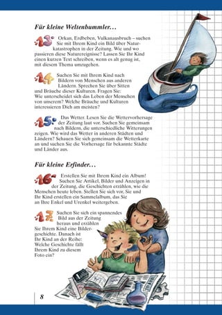 Für kleine Weltenbummler. . .
           Orkan, Erdbeben, Vulkanausbruch – suchen
           Sie mit Ihrem Kind ein Bild über Natur-
         katastrophen in der Zeitung. Wie und wo
passieren diese Naturereignisse? Lassen Sie Ihr Kind
einen kurzen Text schreiben, wenn es alt genug ist,
mit diesem Thema umzugehen.

           Suchen Sie mit Ihrem Kind nach
            Bildern von Menschen aus anderen
            Ländern. Sprechen Sie über Sitten
und Bräuche dieser Kulturen. Fragen Sie:
Wie unterscheidet sich das Leben der Menschen
von unserem? Welche Bräuche und Kulturen
interessieren Dich am meisten?

            Das Wetter. Lesen Sie die Wettervorhersage
           der Zeitung laut vor. Suchen Sie gemeinsam
         nach Bildern, die unterschiedliche Witterungen
zeigen. Wie wird das Wetter in anderen Städten und
Ländern? Schauen Sie sich gemeinsam die Wetterkarte
an und suchen Sie die Vorhersage für bekannte Städte
und Länder aus.


Für kleine Erfinder. . .
             Erstellen Sie mit Ihrem Kind ein Album!
            Suchen Sie Artikel, Bilder und Anzeigen in
        der Zeitung, die Geschichten erzählen, wie die
Menschen heute leben. Stellen Sie sich vor, Sie und
Ihr Kind erstellen ein Sammelalbum, das Sie
an Ihre Enkel und Urenkel weitergeben.

           Suchen Sie sich ein spannendes
            Bild aus der Zeitung
           heraus und erzählen
Sie Ihrem Kind eine Bilder-
geschichte. Danach ist
Ihr Kind an der Reihe:
Welche Geschichte fällt
Ihrem Kind zu diesem
Foto ein?




  8
 