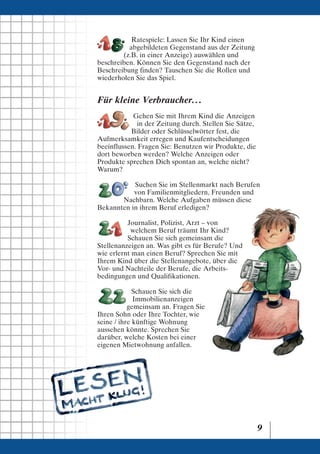 Ratespiele: Lassen Sie Ihr Kind einen
          abgebildeten Gegenstand aus der Zeitung
        (z.B. in einer Anzeige) auswählen und
beschreiben. Können Sie den Gegenstand nach der
Beschreibung finden? Tauschen Sie die Rollen und
wiederholen Sie das Spiel.


Für kleine Verbraucher. . .
            Gehen Sie mit Ihrem Kind die Anzeigen
             in der Zeitung durch. Stellen Sie Sätze,
           Bilder oder Schlüsselwörter fest, die
Aufmerksamkeit erregen und Kaufentscheidungen
beeinflussen. Fragen Sie: Benutzen wir Produkte, die
dort beworben werden? Welche Anzeigen oder
Produkte sprechen Dich spontan an, welche nicht?
Warum?

           Suchen Sie im Stellenmarkt nach Berufen
           von Familienmitgliedern, Freunden und
       Nachbarn. Welche Aufgaben müssen diese
Bekannten in ihrem Beruf erledigen?

          Journalist, Polizist, Arzt – von
           welchem Beruf träumt Ihr Kind?
          Schauen Sie sich gemeinsam die
Stellenanzeigen an. Was gibt es für Berufe? Und
wie erlernt man einen Beruf? Sprechen Sie mit
Ihrem Kind über die Stellenangebote, über die
Vor- und Nachteile der Berufe, die Arbeits-
bedingungen und Qualifikationen.

             Schauen Sie sich die
             Immobilienanzeigen
           gemeinsam an. Fragen Sie
Ihren Sohn oder Ihre Tochter, wie
seine / ihre künftige Wohnung
aussehen könnte. Sprechen Sie
darüber, welche Kosten bei einer
eigenen Mietwohnung anfallen.




                                                        9
 