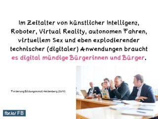Im Zeitalter von künstlicher Intelligenz,
Roboter, Virtual Reality, autonomen Fahren,
virtuellem Sex und eben explodierender
technischer (digitaler) Anwendungen braucht
es digital mündige Bürgerinnen und Bürger.
Digitale Mündigkeit
Forderung Bildungskonzil Heldenberg (2017)
 