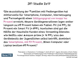 "Die Ausstattung der Familien mit Mediengeräten hat
mittlerweile für Smartphone, Computer, Internetzugang
und Fernsehgerät einen Sättigungsgrad von knapp 100
Prozent erreicht. Neuere Gerätegenerationen legen weiter
langsam zu: 69 Prozent haben ein Tablet- PC (+4 PP), 58
Prozent ein Smart TV (+ 6PP). Inzwischen sind gut die
Hälfte der Haushalte Kunden eines Streaming-Dienstes
wie Netflix oder Amazon prime (+ 14 PP). Was den
Gerätebesitz der Jugendlichen selbst betrifft, dominiert
das Smartphone, mit 97 Prozent. Einen Computer oder
Laptop besitzen 69 Prozent.“
Feierabend, S., Plankenhorn, T. & Rathgeb. T. (2017) JIM 2017 - Jugend, Information, (Multi-) Media:
Basisstudie zum Medienumgang 12-bis 19-Jähriger in Deutschland. Medienpädagogischer
Forschungsverbund Südwest. Stuttgart, Germany. https://www.mpfs.de/fileadmin/files/Studien/JIM/
2017/JIM_2017.pdf
JIM Studie 2017
 