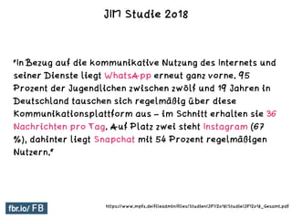 "In Bezug auf die kommunikative Nutzung des Internets und
seiner Dienste liegt WhatsApp erneut ganz vorne. 95
Prozent der Jugendlichen zwischen zwölf und 19 Jahren in
Deutschland tauschen sich regelmäßig über diese
Kommunikationsplattform aus – im Schnitt erhalten sie 36
Nachrichten pro Tag. Auf Platz zwei steht Instagram (67
%), dahinter liegt Snapchat mit 54 Prozent regelmäßigen
Nutzern.“
JIM Studie 2018
https://www.mpfs.de/fileadmin/files/Studien/JIM/2018/Studie/JIM2018_Gesamt.pdf
 