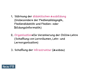 1. Stärkung der didaktischen Ausbildung
(insbesondere der Medienpädagogik,
Mediendidaktik und Medien- oder
Bildungsinformatik)
2. Organisationelle Verankerung der Online-Lehre
(Schaffung von Lernräumen, Lehr- und
Lernorganisation)
3. Schaffung der Infrastruktur (Ausbau)
 