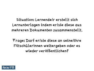 Situation: Lernende/r erstellt sich
Lernunterlagen indem er/sie diese aus
mehreren Dokumenten zusammenstellt.
Frage: Darf er/sie diese an seine/ihre
MitschülerInnen weitergeben oder es
wieder veröffentlichen?
 