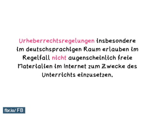 Urheberrechtsregelungen insbesondere
im deutschsprachigen Raum erlauben im
Regelfall nicht augenscheinlich freie
Materialien im Internet zum Zwecke des
Unterrichts einzusetzen.
 