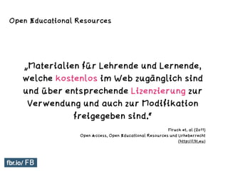 „Materialien für Lehrende und Lernende,
welche kostenlos im Web zugänglich sind
und über entsprechende Lizenzierung zur
Verwendung und auch zur Modifikation
freigegeben sind.“
Mruck et. al (2011)
Open Access, Open Educational Resources und Urheberrecht
(http://l3t.eu)
Open Educational Resources
 