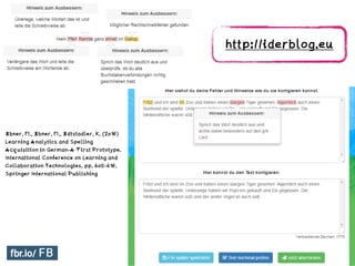 Ebner, M., Ebner, M., Edtstadler, K. (2016)
Learning Analytics and Spelling
Acquisition in German-A First Prototype.
International Conference on Learning and
Collaboration Technologies. pp. 405-416.
Springer International Publishing
http://iderblog.eu 	
 