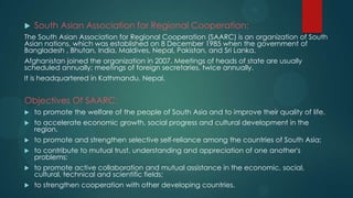    South Asian Association for Regional Cooperation:
The South Asian Association for Regional Cooperation (SAARC) is an organization of South
Asian nations, which was established on 8 December 1985 when the government of
Bangladesh , Bhutan, India, Maldives, Nepal, Pakistan, and Sri Lanka.
Afghanistan joined the organization in 2007. Meetings of heads of state are usually
scheduled annually; meetings of foreign secretaries, twice annually.
It is headquartered in Kathmandu, Nepal.


Objectives Of SAARC:
   to promote the welfare of the people of South Asia and to improve their quality of life.
   to accelerate economic growth, social progress and cultural development in the
    region.
   to promote and strengthen selective self-reliance among the countries of South Asia;
   to contribute to mutual trust, understanding and appreciation of one another's
    problems;
   to promote active collaboration and mutual assistance in the economic, social,
    cultural, technical and scientific fields;
   to strengthen cooperation with other developing countries.
 