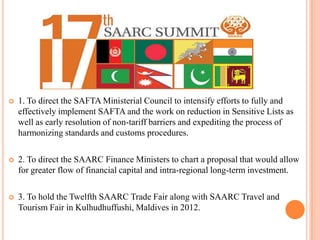    1. To direct the SAFTA Ministerial Council to intensify efforts to fully and
    effectively implement SAFTA and the work on reduction in Sensitive Lists as
    well as early resolution of non-tariff barriers and expediting the process of
    harmonizing standards and customs procedures.

   2. To direct the SAARC Finance Ministers to chart a proposal that would allow
    for greater flow of financial capital and intra-regional long-term investment.

   3. To hold the Twelfth SAARC Trade Fair along with SAARC Travel and
    Tourism Fair in Kulhudhuffushi, Maldives in 2012.
 