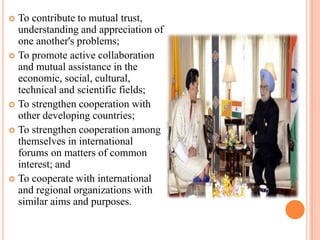  To contribute to mutual trust,
  understanding and appreciation of
  one another's problems;
 To promote active collaboration
  and mutual assistance in the
  economic, social, cultural,
  technical and scientific fields;
 To strengthen cooperation with
  other developing countries;
 To strengthen cooperation among
  themselves in international
  forums on matters of common
  interest; and
 To cooperate with international
  and regional organizations with
  similar aims and purposes.
 