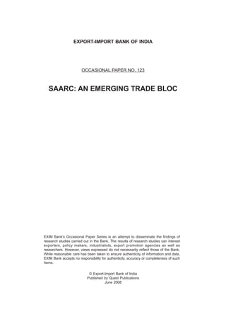 EXPORT-IMPORT BANK OF INDIA
OCCASIONAL PAPER NO. 123
SAARC: AN EMERGING TRADE BLOC
EXIM Bank’s Occasional Paper Series is an attempt to disseminate the findings of
research studies carried out in the Bank. The results of research studies can interest
exporters, policy makers, industrialists, export promotion agencies as well as
researchers. However, views expressed do not necessarily reflect those of the Bank.
While reasonable care has been taken to ensure authenticity of information and data,
EXIM Bank accepts no responsibility for authenticity, accuracy or completeness of such
items.
© Export-Import Bank of India
Published by Quest Publications
June 2008
 