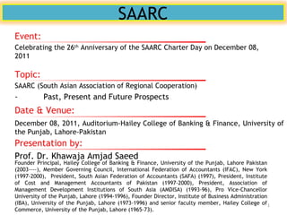 SAARC
Topic:
SAARC (South Asian Association of Regional Cooperation)
- Past, Present and Future Prospects
Presentation by:
Prof. Dr. Khawaja Amjad Saeed
Founder Principal, Hailey College of Banking & Finance, University of the Punjab, Lahore Pakistan
(2003----), Member Governing Council, International Federation of Accountants (IFAC), New York
(1997-2000), President, South Asian Federation of Accountants (SAFA) (1997), President, Institute
of Cost and Management Accountants of Pakistan (1997-2000), President, Association of
Management Development Institutions of South Asia (AMDISA) (1993-96), Pro Vice-Chancellor
University of the Punjab, Lahore (1994-1996), Founder Director, Institute of Business Administration
(IBA), University of the Punjab, Lahore (1973-1996) and senior faculty member, Hailey College of
Commerce, University of the Punjab, Lahore (1965-73).
Date & Venue:
December 08, 2011, Auditorium-Hailey College of Banking & Finance, University of
the Punjab, Lahore-Pakistan
Event:
Celebrating the 26th
Anniversary of the SAARC Charter Day on December 08,
2011
1
 