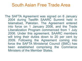 South Asian Free Trade Area
The SAFTA Agreement was signed on 6 January
2004 during Twelfth SAARC Summit held in
Islamabad, Pakistan. The Agreement entered
into force on 1 January 2006, and the Trade
Liberalization Program commenced from 1 July
2006. Under this agreement, SAARC members
will bring their duties down to 20 per cent by
2009. Following the Agreement coming into
force the SAFTA Ministerial Council (SMC) has
been established comprising the Commerce
Ministers of the Member States.
 
