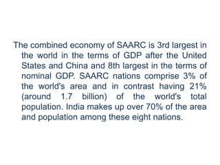 The combined economy of SAARC is 3rd largest in
the world in the terms of GDP after the United
States and China and 8th largest in the terms of
nominal GDP. SAARC nations comprise 3% of
the world's area and in contrast having 21%
(around 1.7 billion) of the world's total
population. India makes up over 70% of the area
and population among these eight nations.
 