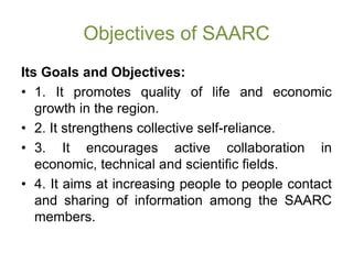 Objectives of SAARC
Its Goals and Objectives:
• 1. It promotes quality of life and economic
growth in the region.
• 2. It strengthens collective self-reliance.
• 3. It encourages active collaboration in
economic, technical and scientific fields.
• 4. It aims at increasing people to people contact
and sharing of information among the SAARC
members.
 