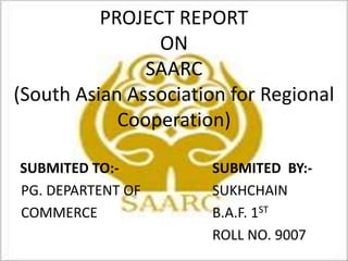 PROJECT REPORT
ON
SAARC
(South Asian Association for Regional
Cooperation)
SUBMITED TO:- SUBMITED BY:-
PG. DEPARTENT OF SUKHCHAIN
COMMERCE B.A.F. 1ST
ROLL NO. 9007
 
