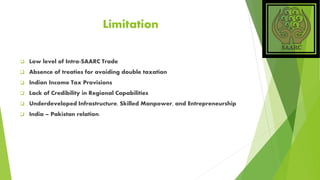 Limitation
 Low level of Intra-SAARC Trade
 Absence of treaties for avoiding double taxation
 Indian Income Tax Provisions
 Lack of Credibility in Regional Capabilities
 Underdeveloped Infrastructure, Skilled Manpower, and Entrepreneurship
 India – Pakistan relation.
 