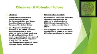 Observer & Potential Future
 Observers
 States with observer status
include Australia, China,
the European Union, Iran, Japan,
Mauritius, Myanmar, South
Korea and the United States.
 On 2 August 2006 the foreign
ministers of the SAARC countries
agreed in principle to grant
observer status to three applicants;
the US and South Korea (both
made requests in April 2006), as well
as the European Union (requested
in July 2006). On 4 March
2008, Iran requested observer status,
followed shortly by Mauritius.
 Potential future members
 Myanmar has expressed interest in
upgrading its status from an
observer to a full member of
SAARC. Russia has applied for
observer status membership of
SAARC.
 Turkey applied for observer status
membership of SAARC in 2012.South
Africa has participated in meetings.
 
