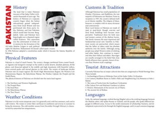 Customs & Tradition
Although Pakistan has small populations of
Hindus, Christians, and Buddhists, the vast
majority of Pakistanis are Muslims. From its
inception in 1947, the country defined itself
as an Islamic republic. The religion of Islam,
however, is complex with its many divisions
and controversies.
Most rural homes in Pakistan are made of
mud or mud-brick, though concrete and
fired brick buildings have become more
prevalent. Traditional dress for both men
and women consists of the shalwar kamiz.
The family remains the most important and
fundamental social unit. Families in Paki-
stani society are patriarchal, which means
that the father or eldest male has absolute
authority over the family. Although young
people may adopt Western styles of clothing
and other habits, they continue to respect
and obey their fathers and elders. Marriages
are usually arranged in the belief that close
family alliances have a greater chance of suc-
cess than Western-style couplings.
Tourist Attractions
Currently Pakistan has six major cultural sites that are categorised as World Heritage Sites.
These include:
1. Archaeological Ruins at Mohenjo-Daro of the Indus Valley Civilization.
2.1st Century Buddhist Ruins at Takht-i-Bahi and Neighbouring City Remains at Sahr-i-
Bahlol.
3. The ruins of Taxila from the Gandhara Civilization
4.The Lahore Fort and Shalimar Gardens in Lahore.
5. Historic Monuments of the ancient city of Thatta.
6. The ancient fort of Rohtas.
Languages
Urdu, the national language, evolved during Mughal rule as the working language between
the Muslim rulers, who spoke Persian or Turkish, and the people, who spoke different lan-
guages in different areas. Access to the world community of scholarship, business, and de-
velopment is perceived to be through the English language, and it is used common language.
History
The land that is today Pakistan
was part of the Indus Valley civili-
zation thousands of years ago. The
history of Pakistan as a separate
country began when the Indian
subcontinent gained independ-
ence from Great Britain and was
partitioned into three parts: In-
dia, Pakistan, and East Pakistan;
which would later become Bang-
ladesh. India and Pakistan have
long fought over a disputed region
called Kashmir. This separation
was the culmination of events set
in motion by the formation of the
All-India Muslim League to seek political
rights for Muslims. Mohammed Ali Jinnah called Qaid-e-Azam.
In 1956 Pakistan adopted a constitution under which it became the Islamic Republic of
Pakistan.
Physical Features
Pakistan is a land of much beauty. The scenery changes northward from coastal beach-
es, lagoons and mangrove swamps in the south to sandy deserts, desolate plateaus, fertile
plains, and dissected upland in the middle and high mountains with beautiful valleys,
snow-covered peaks and eternal glaciers in the north. The variety of landscape divides
Pakistan into six major regions: the North High Mountainous Region, the Western Low
Mountainous Region, the Balochistan Plateau, the Potohar Upland, the Punjab and the
Sindh Plains.
The physical features of Pakistan are divided into five main land regions:
1. The Northern and Western Highlands
2. The Punjab Plain
3. The Sind Plain
4. The Baluchistan Plateau
5. The Thar Desert
Weather Conditions
Pakistan is in the warm temperate zone. It is generally arid, with hot summers, and cool to
cold winters. The winds in winter blow northeast to southwest and reverse in summer to
bring the monsoon. The cold-weather season from December through February is charac-
terized by somewhat low temperatures.
 