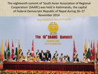 The eighteenth summit of 'South Asian Association of Regional
Cooperation' (SAARC) was held in Kathmandu, the capital
of Federal Democratic Republic of Nepal during 26–27
November 2014
 