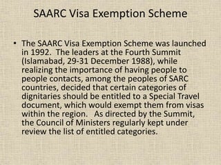 SAARC Visa Exemption Scheme
• The SAARC Visa Exemption Scheme was launched
in 1992. The leaders at the Fourth Summit
(Islamabad, 29-31 December 1988), while
realizing the importance of having people to
people contacts, among the peoples of SARC
countries, decided that certain categories of
dignitaries should be entitled to a Special Travel
document, which would exempt them from visas
within the region. As directed by the Summit,
the Council of Ministers regularly kept under
review the list of entitled categories.
 