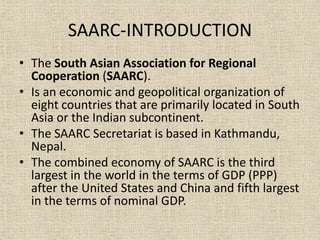 SAARC-INTRODUCTION
• The South Asian Association for Regional
Cooperation (SAARC).
• Is an economic and geopolitical organization of
eight countries that are primarily located in South
Asia or the Indian subcontinent.
• The SAARC Secretariat is based in Kathmandu,
Nepal.
• The combined economy of SAARC is the third
largest in the world in the terms of GDP (PPP)
after the United States and China and fifth largest
in the terms of nominal GDP.
 