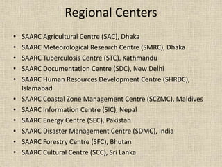 Regional Centers
• SAARC Agricultural Centre (SAC), Dhaka
• SAARC Meteorological Research Centre (SMRC), Dhaka
• SAARC Tuberculosis Centre (STC), Kathmandu
• SAARC Documentation Centre (SDC), New Delhi
• SAARC Human Resources Development Centre (SHRDC),
Islamabad
• SAARC Coastal Zone Management Centre (SCZMC), Maldives
• SAARC Information Centre (SIC), Nepal
• SAARC Energy Centre (SEC), Pakistan
• SAARC Disaster Management Centre (SDMC), India
• SAARC Forestry Centre (SFC), Bhutan
• SAARC Cultural Centre (SCC), Sri Lanka
 