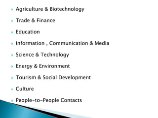  Agriculture & Biotechnology
 Trade & Finance
 Education
 Information , Communication & Media
 Science & Technology
 Energy & Environment
 Tourism & Social Development
 Culture
 People-to-People Contacts
 