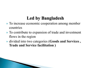 Led by Bangladesh
 To increase economic cooperation among member
countries
 To contribute to expansion of trade and investment
flows in the region
 divided into two categories (Goods and Services ,
Trade and Service facilitation )
 