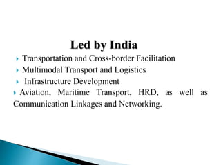 Led by India
 Transportation and Cross-border Facilitation
 Multimodal Transport and Logistics
 Infrastructure Development
 Aviation, Maritime Transport, HRD, as well as
Communication Linkages and Networking.
 
