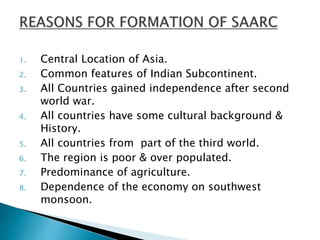1. Central Location of Asia.
2. Common features of Indian Subcontinent.
3. All Countries gained independence after second
world war.
4. All countries have some cultural background &
History.
5. All countries from part of the third world.
6. The region is poor & over populated.
7. Predominance of agriculture.
8. Dependence of the economy on southwest
monsoon.
 