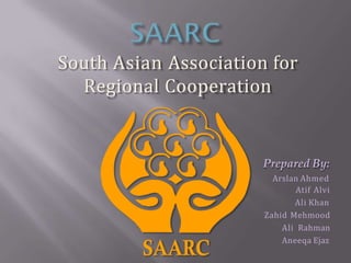 South Asian Association for
Regional Cooperation
Prepared By:
Arslan Ahmed
Atif Alvi
Ali Khan
Zahid Mehmood
Ali Rahman
Aneeqa Ejaz
 