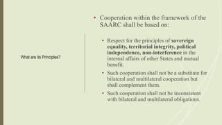 What are its Principles?
• Cooperation within the framework of the
SAARC shall be based on:
• Respect for the principles of sovereign
equality, territorial integrity, political
independence, non-interference in the
internal affairs of other States and mutual
benefit.
• Such cooperation shall not be a substitute for
bilateral and multilateral cooperation but
shall complement them.
• Such cooperation shall not be inconsistent
with bilateral and multilateral obligations.
 