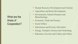 What are the
Areas of
Cooperation?
• Human Resource Development and Tourism
• Agriculture and Rural Development
• Environment, Natural Disasters and
Biotechnology
• Economic, Trade and Finance
• Social Affairs
• Information and Poverty Alleviation
• Energy, Transport, Science and Technology
• Education, Security and Culture and Others
 
