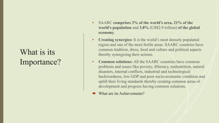 What is its
Importance?
• SAARC comprises 3% of the world's area, 21% of the
world's population and 3.8% (US$2.9 trillion) of the global
economy.
• Creating synergies: It is the world’s most densely populated
region and one of the most fertile areas. SAARC countries have
common tradition, dress, food and culture and political aspects
thereby synergizing their actions.
• Common solutions: All the SAARC countries have common
problems and issues like poverty, illiteracy, malnutrition, natural
disasters, internal conflicts, industrial and technological
backwardness, low GDP and poor socio-economic condition and
uplift their living standards thereby creating common areas of
development and progress having common solutions.
 What are its Achievements?
 