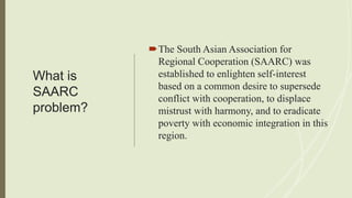 What is
SAARC
problem?
The South Asian Association for
Regional Cooperation (SAARC) was
established to enlighten self-interest
based on a common desire to supersede
conflict with cooperation, to displace
mistrust with harmony, and to eradicate
poverty with economic integration in this
region.
 