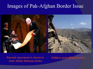 Images of Pak-Afghan Border Issue
Durand Agreement is shown to
Amir Abdur Rahman Kahn
Solders patrolling border
 