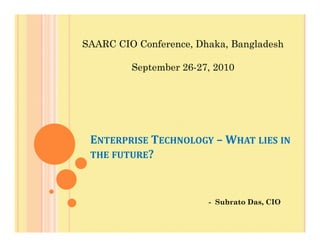 SAARC CIO Conference, Dhaka, Bangladesh
September 26-27, 2010
ENTERPRISE TECHNOLOGY – WHAT LIES IN
THE FUTURE?
- Subrato Das, CIO
 