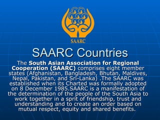 SAARC Countries
    The South Asian Association for Regional
  Cooperation (SAARC) comprises eight member
states (Afghanistan, Bangladesh, Bhutan, Maldives,
  Nepal, Pakistan, and Sri-Lanka) .The SAARC was
 established when its Charted was formally adopted
  on 8 December 1985.SAARC is a manifestation of
the determination of the people of the South Asia to
   work together in a sprit of friendship, trust and
   understanding and to create an order based on
    mutual respect, equity and shared benefits.
 