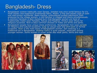 Bangladesh- Dress
   Bangladeshi women habitually wear Sarees. Jamdani was once world famous for it's
    most artistic and expensive ornamental fabric. Moslin, a fine and artistic type of cloth
    was well-known worldwide. Naksi Kantha, embroidered quilted patchwork cloth
    produced by the village women, is still familiar in villages and towns simultaneously.
    A common hairstyle is Beni (twisted bun) that Bangalee women are fond of.
    Traditionally males wear Panjabis, Fatuas and Pajamas. Hindus wear Dhuty for
    religious purposes. Now-a-days common dresses of males are shirts and pants.
   Bangladeshi people have unique dress preferences. Bangladeshi men wear panjabi
    on religious and cultural occasions, lungi as casual wear and shirt-pant on formal
    occasions. Shari is the main dress of Bangladeshi women. Sari weaving is a
    traditional art in Bangladesh. Shalwar Kamij is quite popular, especially among
    younger women. Some women in urban areas also wear pants, skirts and tops.
 