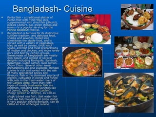 Bangladesh- Cuisine
   Panta Ilish - a traditional platter of
    Panta bhat with fried Hilsa slice,
    supplemented with dried fish (Shutki),
    pickles (Achar), dal, green chillies and
    onion - is a popular serving for the
    Pohela Boishakh festival.
   Bangladesh is famous for its distinctive
    culinary tradition, and delicious food,
    snacks and savories. Boiled rice
    constitutes the staple food, and is
    served with a variety of vegetables,
    fried as well as curries, thick lentil
    soups, and fish and meat preparations
    of mutton and chicken, and more rarely
    pork and beef by certain groups.
    Sweetmeats of Bangladesh are mostly
    milk based, and consist of several
    delights including Roshgulla, Sandesh,
    Rasamalai, Gulap Jamun, Kalo Jamun,
    Chom Chom. Several other sweet
    preparations are also available. Bengali
    cuisine is rich and varied with the use
    of many specialized spices and
    flavours. Fish is the dominant source of
    protein, cultivated in ponds and fished
    with nets in the fresh-water rivers of
    the Ganges delta. More than forty
    types of mostly freshwater fish are
    common, including carp varieties like
    rui (rohu), katla, magur (catfish),
    chingŗi (prawn or shrimp), as well as
    shuţki (dried sea fish). Salt water fish
    (not sea fish though) Ilish (hilsa ilisha)
    is very popular among Bengalis, can be
    called an icon of Bengali cuisine.
 