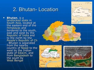 2. Bhutan- Location
   Bhutan, is a
    landlocked state in
    South Asia, located at
    the eastern end of the
    Himalayas and
    bordered to the south,
    east and west by the
    Republic of India and
    to the north by the
    People's Republic of China
    . Bhutan is separated
    from the nearby
    country of Nepal to the
    west by the Indian
    state of Sikkim, and
    from Bangladesh to
    the south by
    West Bengal
 
