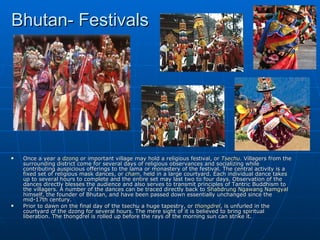 Bhutan- Festivals




   Once a year a dzong or important village may hold a religious festival, or Tsechu. Villagers from the
    surrounding district come for several days of religious observances and socializing while
    contributing auspicious offerings to the lama or monastery of the festival. The central activity is a
    fixed set of religious mask dances, or cham, held in a large courtyard. Each individual dance takes
    up to several hours to complete and the entire set may last two to four days. Observation of the
    dances directly blesses the audience and also serves to transmit principles of Tantric Buddhism to
    the villagers. A number of the dances can be traced directly back to Shabdrung Ngawang Namgyal
    himself, the founder of Bhutan, and have been passed down essentially unchanged since the
    mid-17th century.
   Prior to dawn on the final day of the tsechu a huge tapestry, or thongdrel, is unfurled in the
    courtyard of the dzong for several hours. The mere sight of it is believed to bring spiritual
    liberation. The thongdrel is rolled up before the rays of the morning sun can strike it.
 