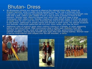 
     Bhutan- Dress
    All Bhutanese citizens are required to observe the national dress code, known as
    Driglam Namzha, while in public during daylight hours. The rule is enforced more
    rigorously in some districts (dzongkhag) than others. Men wear a heavy knee-length robe
    tied with a belt, called a gho, folded in such a way to form a pocket in front of the
    stomach. Women wear colourful blouses over which they fold and clasp a large
    rectangular cloth called a kira, thereby creating an ankle-length dress. A short silk jacket,
    or toego may be worn over the kira. Everyday gho and kira are cotton or wool, according
    to the season, patterned in simple checks and stripes in earth tones. For special occasions
    and festivals, colourfully patterned silk kira and, more rarely, gho may be worn.
   Additional rules of protocol apply when visiting a dzong or a temple, or when appearing
    before a high-level official. Male commoners wear a white sash (kabney) from left
    shoulder to opposite hip. Local and regional elected officials, government ministers,
    cabinet members, and the King himself each wear their own colored kabney. Women wear
    a narrow embroidered cloth draped over the left shoulder, a rachu.
 