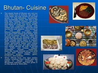 Bhutan- Cuisine
   The staple foods of Bhutan are red rice
    (like brown rice in texture, but with a
    nutty taste, the only variety of rice that
    grows in high altitudes), buckwheat,
    and increasingly maize. The diet in the
    hills also includes chicken, yak meat,
    beef, pork, pork fat and mutton. Soups
    and stews of meat, rice, ferns, lentils,
    and dried vegetables spiced with
    chillies and cheese are a favourite meal
    during the cold seasons. Zow shungo is
    a       rice    dish      mixed       with
    leftover vegetables. Ema datshi, made
    very spicy with cheese and chillies, akin
    to chili con queso, might be called the
    national dish for its ubiquity and the
    pride that Bhutanese have for it. Other
    foods include jasha maru, a chicken
    dish; phaksha paa and fried rice. Dairy
    foods, particularly butter and cheese
    from yaks and cows, are also popular,
    and indeed almost all milk is turned
    into butter and cheese. Popular
    beverages        include:     butter tea,
    black tea, locally brewed ara (rice wine
    ), and beer. Spices include: curry,
    cardamom, ginger, chillies, garlic,
    turmeric, and caraway.
   When offered food, one says meshu
    meshu, covering one's mouth with the
    hands       in refusal    according     to
    Bhutanese manners, and then gives in
    on the second or third offer.
 