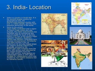 3. India- Location
   India is a country in South Asia. It is
    the seventh-largest country by
    geographical area, the
    second-most populous country with
    over 1.2 billion people, and the most
    populous democracy in the world.
   Home to the ancient
    Indus Valley Civilization and a region
    of historic trade routes and vast
    empires, the Indian subcontinent was
    identified with its commercial and
    cultural wealth for much of its long
    history.[13] Four of the world's major
    religions—Hinduism, Buddhism,
    Jainism and Sikhism—originated here,
    whereas Zoroastrianism, Christianity
    and Islam arrived in the 1st
    millennium CE and also helped shape
    the region's diverse culture.[14]
    Gradually annexed by the
    British East India Company from the
    early 18th century and colonized by
    the United Kingdom from the
    mid-19th century, India became an
    independent nation in 1947 after a
    struggle for independence which was
    marked by non-violent resistance led
    by Mahatma Gandhi.
 