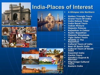 India-Places of Interest
               A Glimpse into Northern India
               Golden Triangle Tours
               Grand Tours Of India
               India Deluxe Trips
               India Royal Tours
               Indian Mixture
               Majestic Palaces
               Rajasthan in Colour
               Rustic Rajasthan
               Majestic Himalayas
               Tiger Safari Tours
               Wildlife in The
                Rajasthan
               Cultural Tours of india
               Best Of South India
               Cultural Tours of South
                India
               Essential India
               Cochin Tours
               Gandhi's Gujarat &
                Navratri
               Pilgrimage Cultural
                Tours
               Eastern India
 