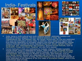 India- Festivals




   India, being a multi-cultural and multi-religious society, celebrates holidays and
    festivals of various religions. The four national holidays in India, the
    Independence Day, the Republic Day, the Gandhi Jayanti,and 1st may are celebrated
    with zeal and enthusiasm across India. In addition, many states and regions have
    local festivals depending on prevalent religious and linguistic demographics. Popular
    religious festivals include the Hindu festivals of Navratri, Diwali, Ganesh Chaturthi,
    Durga puja, Holi, Rakshabandhan and Dussehra. Several harvest festivals, such as
    Sankranthi, Pongal and Onam,"Nuakhai" are also fairly popular.
   Certain festivals in India are celebrated by multiple religions. Notable examples
    include Diwali, which is celebrated by Hindus, Sikhs and Jains, and Buddh Purnima,
    celebrated by Buddhists and Hindus. Islamic festivals, such Eid ul-Fitr, Eid al-Adha
    and Ramadan, are celebrated by Muslims across India. Sikh Festivals, such as
    Guru Nanak Jayanti, Baisakhi are celebrated with full fanfare by Sikhs and Hindu.
    Adding colors to the culture of India, the Dree Festival is one of the tribal festivals of
    India celebrated by the Apatanis of the Ziro valley of Arunachal Pradesh, which is the
    easternmost state of India.
 