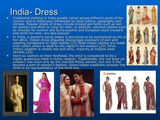 
    India- Dress
    Traditional clothing in India greatly varies across different parts of the
    country and is influenced immensely by local culture, geography and
    climate. Popular styles of dress include draped garments such as sari
    for women and dhoti or lungi for men; in addition, stitched clothes such
    as churidar for women and kurta-pyjama and European-style trousers
    and shirts for men, are also popular.
   In India, a person's social status is perceived to be symbolized by his or
    her attire. Indian dress etiquette discourages exposure of skin and
    wearing transparent or tight clothes.[23] Most Indian clothes are made
    from cotton which is ideal for the region's hot weather.[24] Since
    India's weather is mostly hot and rainy, majority of Indians wear
    sandals.[25]
   Worn by women on their forehead, the bindi is considered to be a
    highly auspicious mark in Hindu religion. Traditionally, the red bindi (or
    sindoor) was worn only by the married Hindu women, but now it has
    become a part of women's fashion. Some Indian traditions consider the
    bindi to be representative of the third eye.
 
